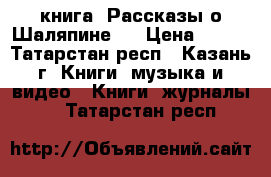 книга “Рассказы о Шаляпине “ › Цена ­ 150 - Татарстан респ., Казань г. Книги, музыка и видео » Книги, журналы   . Татарстан респ.